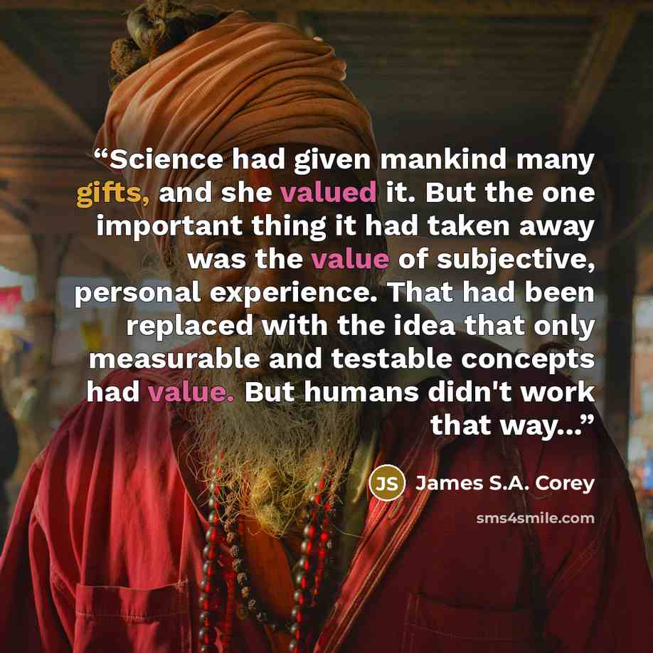 “Science had given mankind many gifts, and she valued it. But the one important thing it had taken away was the value of subjective, personal experience. That had been replaced with the idea that only measurable and testable concepts had value. But humans didn't work that way...” quote by James S.A. Corey