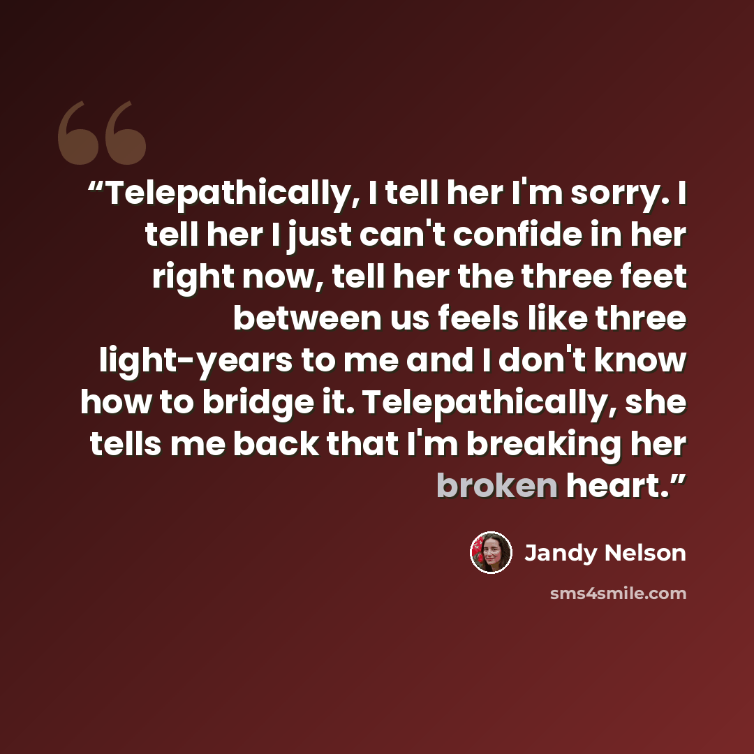 “Telepathically, I tell her I'm sorry. I tell her I just can't confide in her right now, tell her the three feet between us feels like three light-years to me and I don't know how to bridge it. Telepathically, she tells me back that I'm breaking her broken heart.” quote by Jandy Nelson