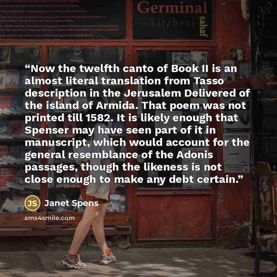 “Now the twelfth canto of Book II is an almost literal translation from Tasso description in the Jerusalem Delivered of the island of Armida. That poem was not printed till 1582. It is likely enough that Spenser may have seen part of it in manuscript, which would account for the general resemblance…” quote by Janet Spens