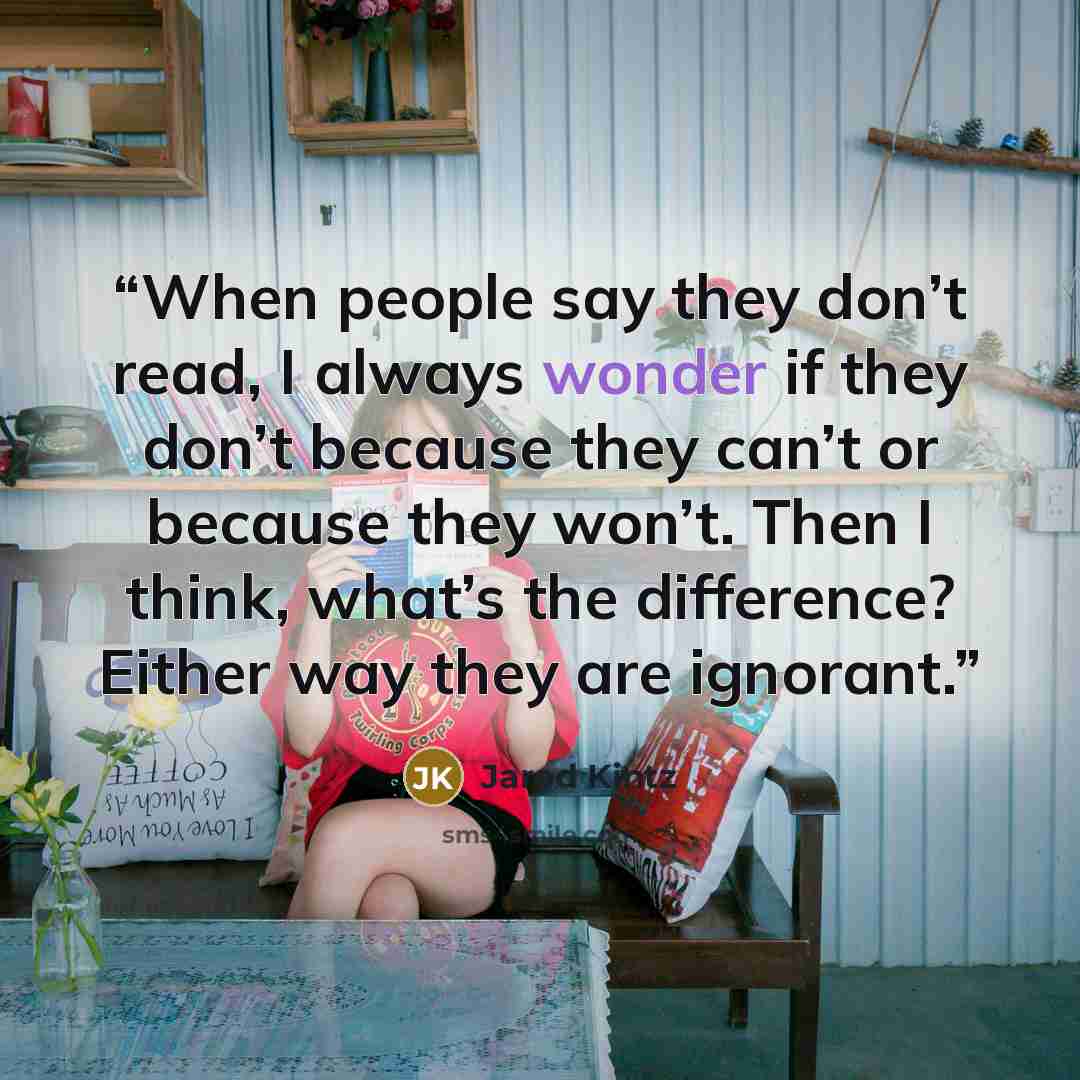 “When people say they don’t read, I always wonder if they don’t because they can’t or because they won’t. Then I think, what’s the difference? Either way they are ignorant.” quote by Jarod Kintz