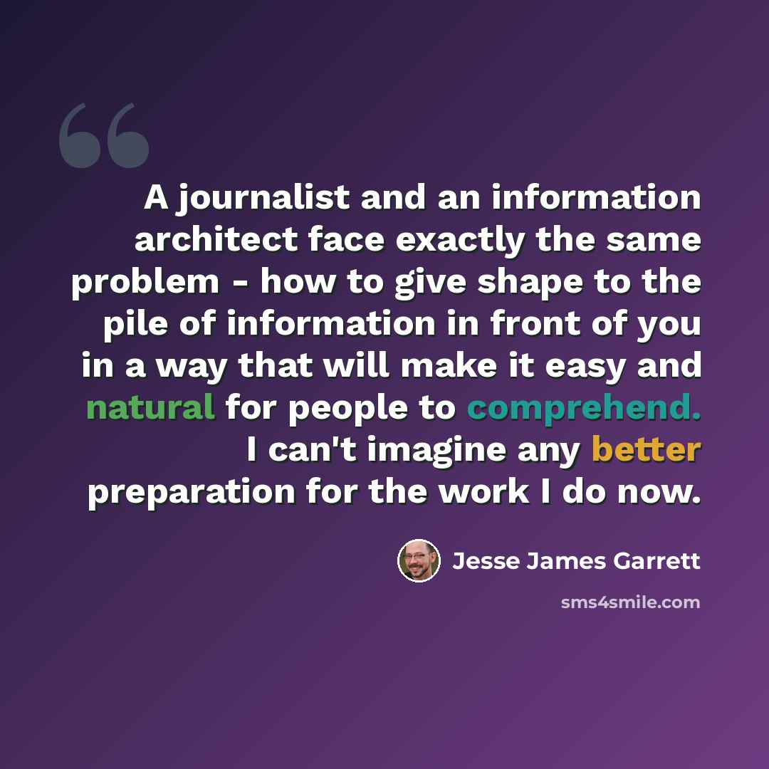 “A journalist and an information architect face exactly the same problem - how to give shape to the pile of information in front of you in a way that will make it easy and natural for people to comprehend. I can't imagine any better preparation for the work I do now.” quote by Jesse James Garrett