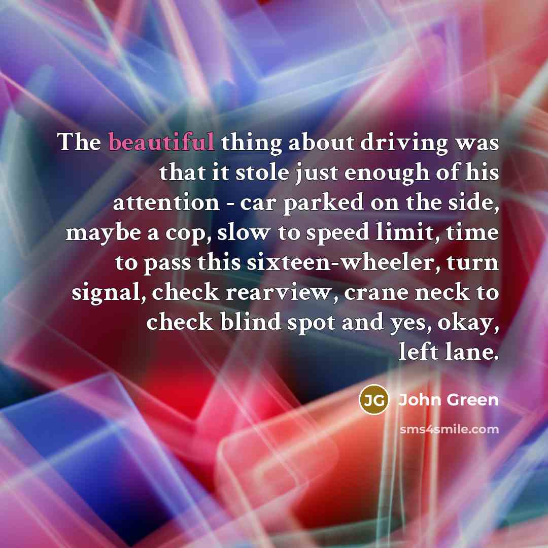 “The beautiful thing about driving was that it stole just enough of his attention - car parked on the side, maybe a cop, slow to speed limit, time to pass this sixteen-wheeler, turn signal, check rearview, crane neck to check blind spot and yes, okay, left lane.” quote by John Green