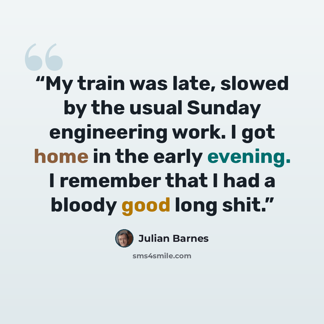 “My train was late, slowed by the usual Sunday engineering work. I got home in the early evening. I remember that I had a bloody good long shit.” quote by Julian Barnes