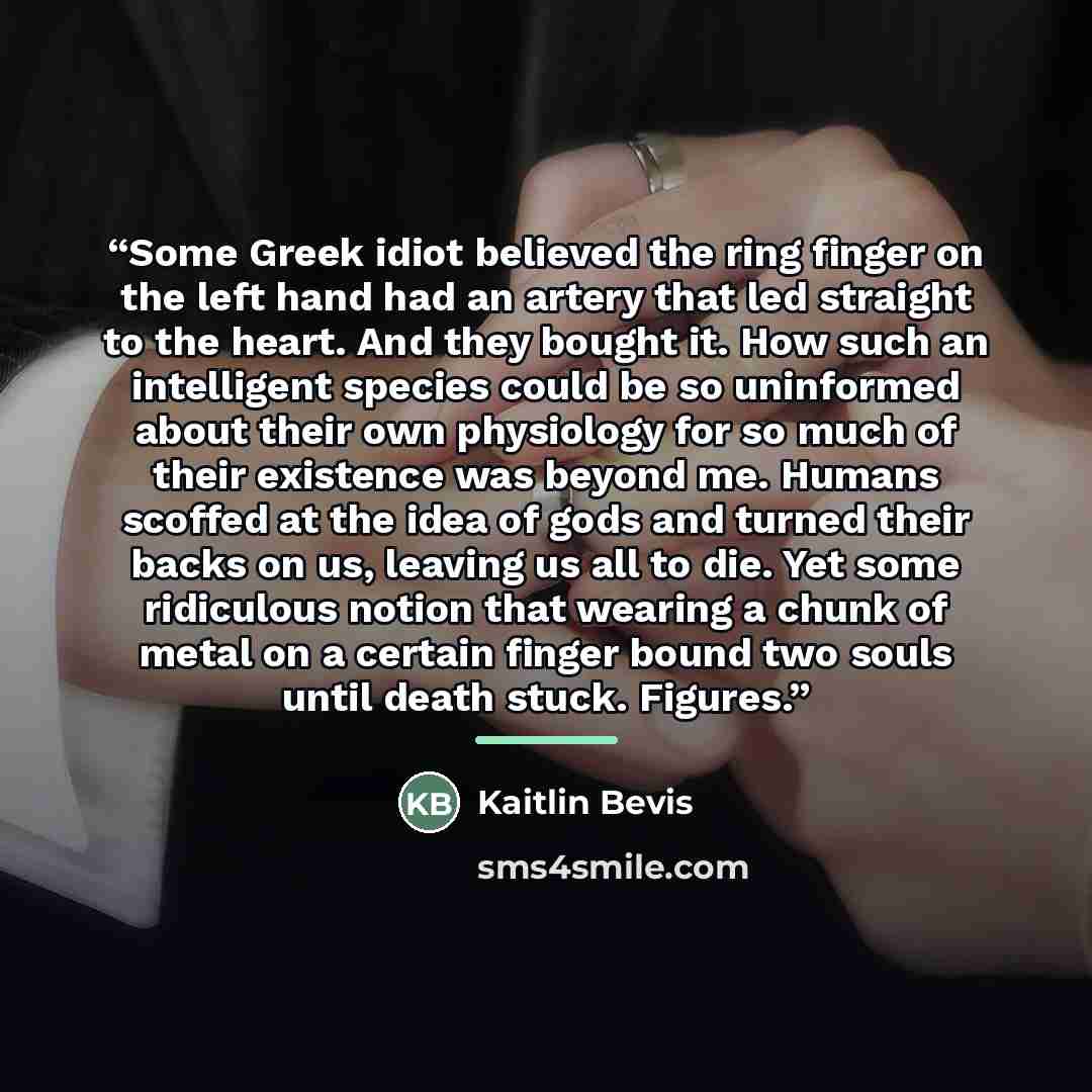 “Some Greek idiot believed the ring finger on the left hand had an artery that led straight to the heart. And they bought it. How such an intelligent species could be so uninformed about their own physiology for so much of their existence was beyond me. Humans scoffed at the idea of gods and turned…” quote by Kaitlin Bevis