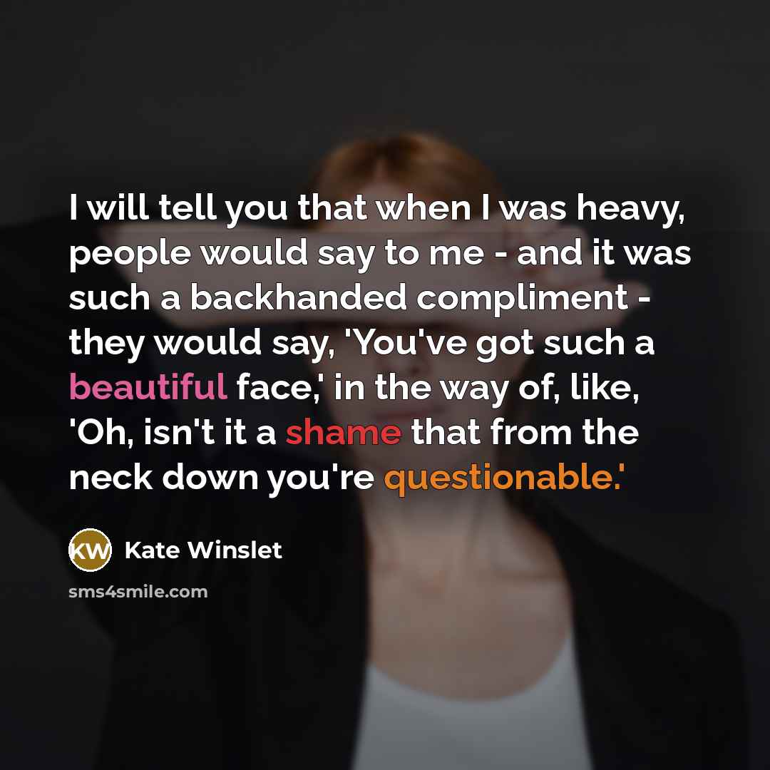 “I will tell you that when I was heavy, people would say to me - and it was such a backhanded compliment - they would say, 'You've got such a beautiful face,' in the way of, like, 'Oh, isn't it a shame that from the neck down you're questionable.'” quote by Kate Winslet