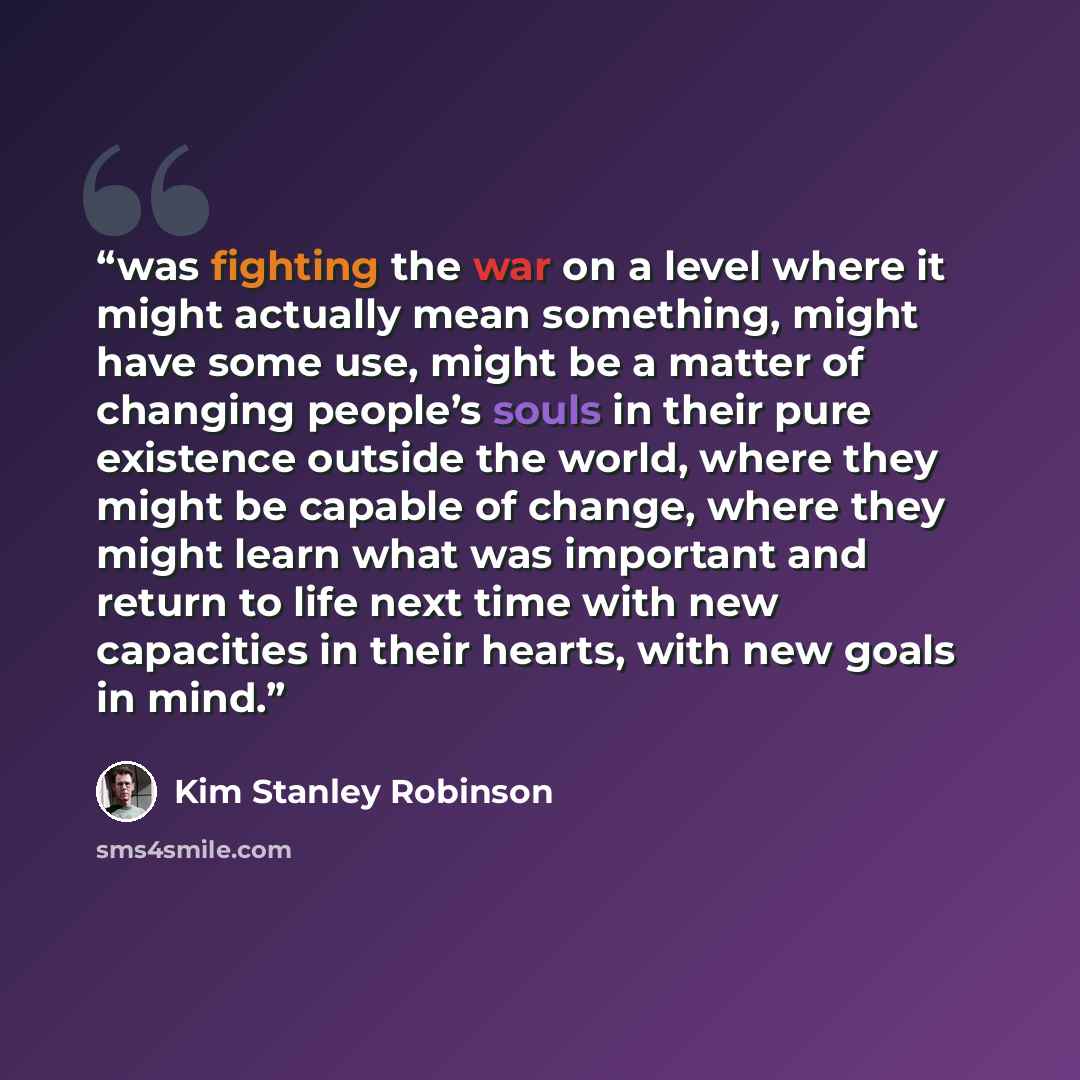 “was fighting the war on a level where it might actually mean something, might have some use, might be a matter of changing people’s souls in their pure existence outside the world, where they might be capable of change, where they might learn what was important and return to life next time with…” quote by Kim Stanley Robinson