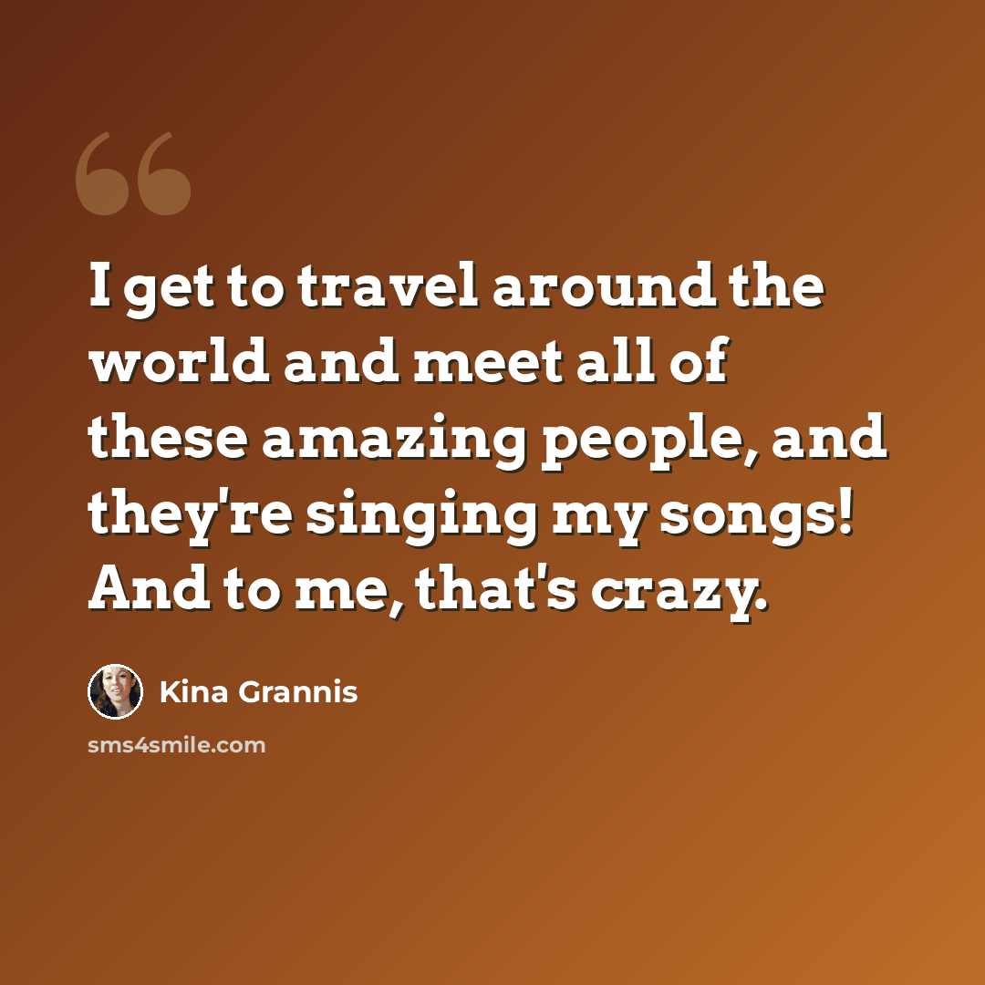 “I get to travel around the world and meet all of these amazing people, and they're singing my songs! And to me, that's crazy.” quote by Kina Grannis