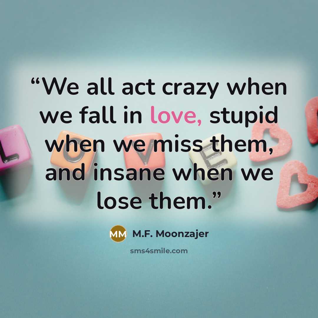 “We all act crazy when we fall in love, stupid when we miss them, and insane when we lose them.” quote by M.F. Moonzajer
