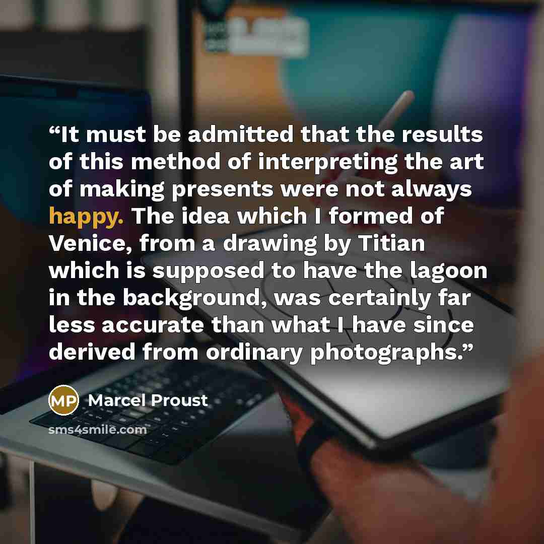 “It must be admitted that the results of this method of interpreting the art of making presents were not always happy. The idea which I formed of Venice, from a drawing by Titian which is supposed to have the lagoon in the background, was certainly far less accurate than what I have since derived…” quote by Marcel Proust