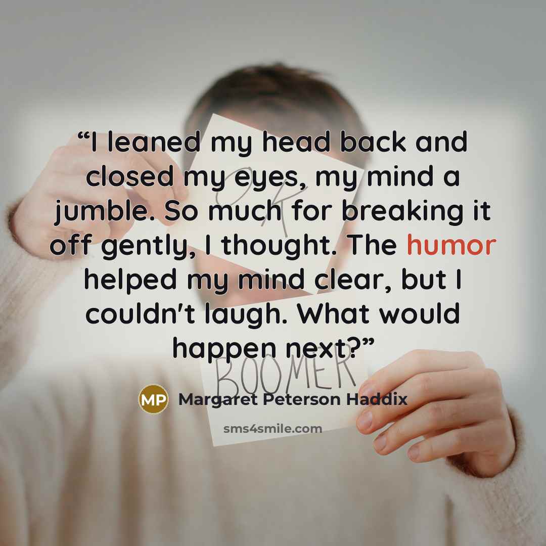“I leaned my head back and closed my eyes, my mind a jumble. So much for breaking it off gently, I thought. The humor helped my mind clear, but I couldn't laugh. What would happen next?” quote by Margaret Peterson Haddix