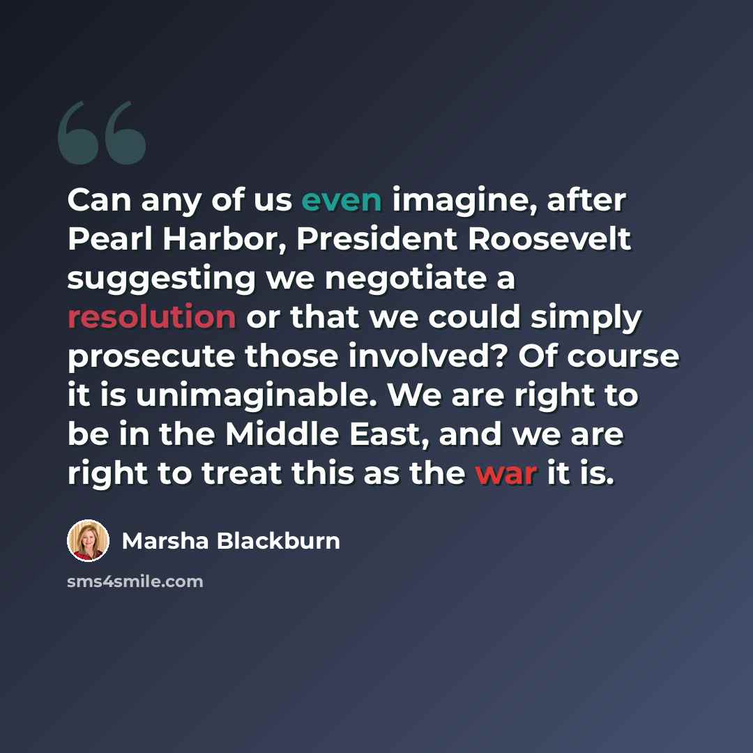 “Can any of us even imagine, after Pearl Harbor, President Roosevelt suggesting we negotiate a resolution or that we could simply prosecute those involved? Of course it is unimaginable. We are right to be in the Middle East, and we are right to treat this as the war it is.” quote by Marsha Blackburn