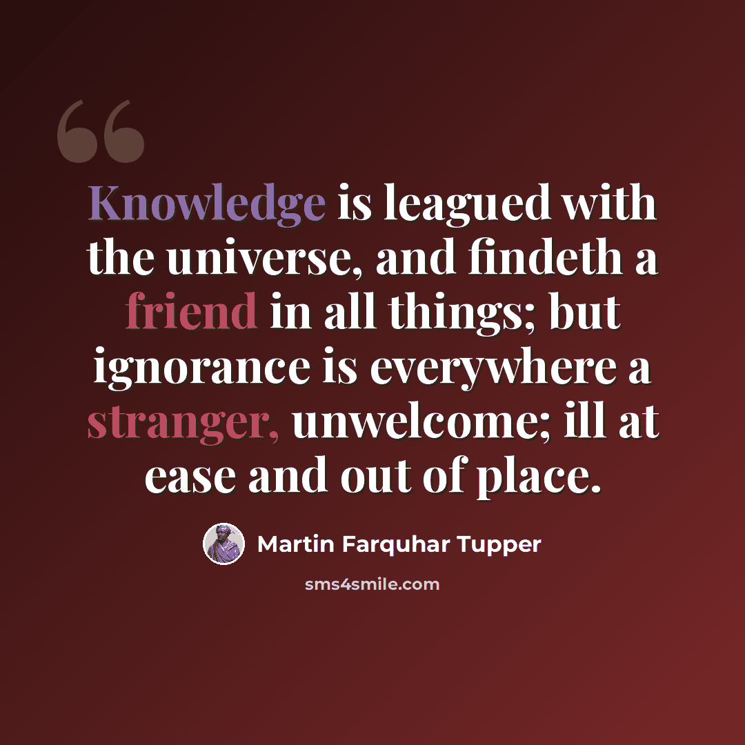 “Knowledge is leagued with the universe, and findeth a friend in all things; but ignorance is everywhere a stranger, unwelcome; ill at ease and out of place.” quote by Martin Farquhar Tupper