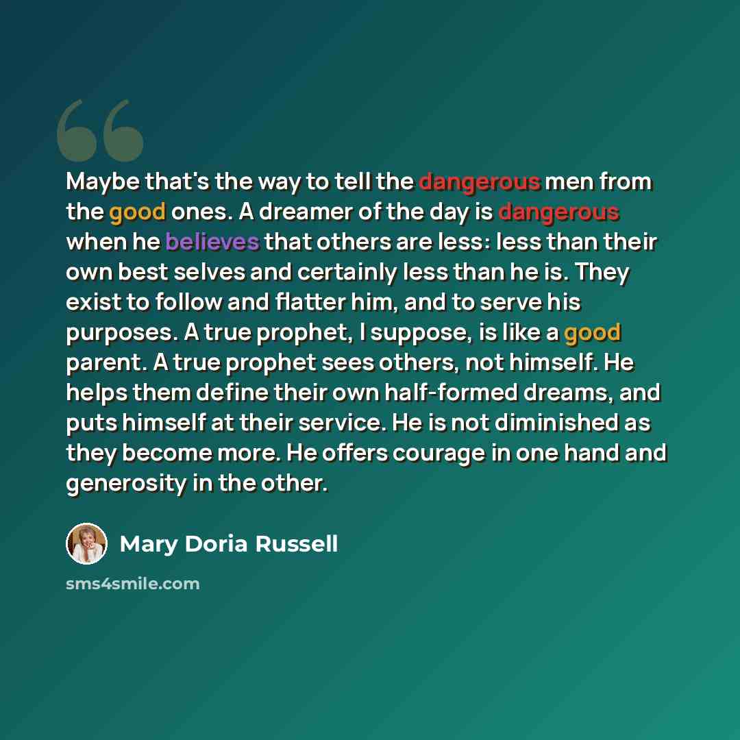 “Maybe that's the way to tell the dangerous men from the good ones. A dreamer of the day is dangerous when he believes that others are less: less than their own best selves and certainly less than he is. They exist to follow and flatter him, and to serve his purposes. A true prophet, I suppose, is…” quote by Mary Doria Russell