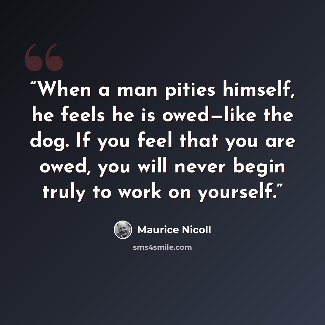 “When a man pities himself, he feels he is owed—like the dog. If you feel that you are owed, you will never begin truly to work on yourself.” quote by Maurice Nicoll