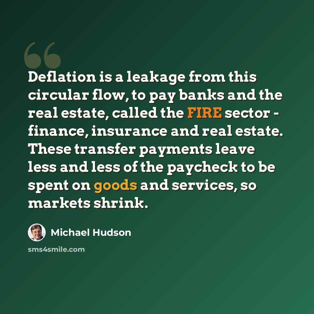 “Deflation is a leakage from this circular flow, to pay banks and the real estate, called the FIRE sector - finance, insurance and real estate. These transfer payments leave less and less of the paycheck to be spent on goods and services, so markets shrink.” quote by Michael Hudson
