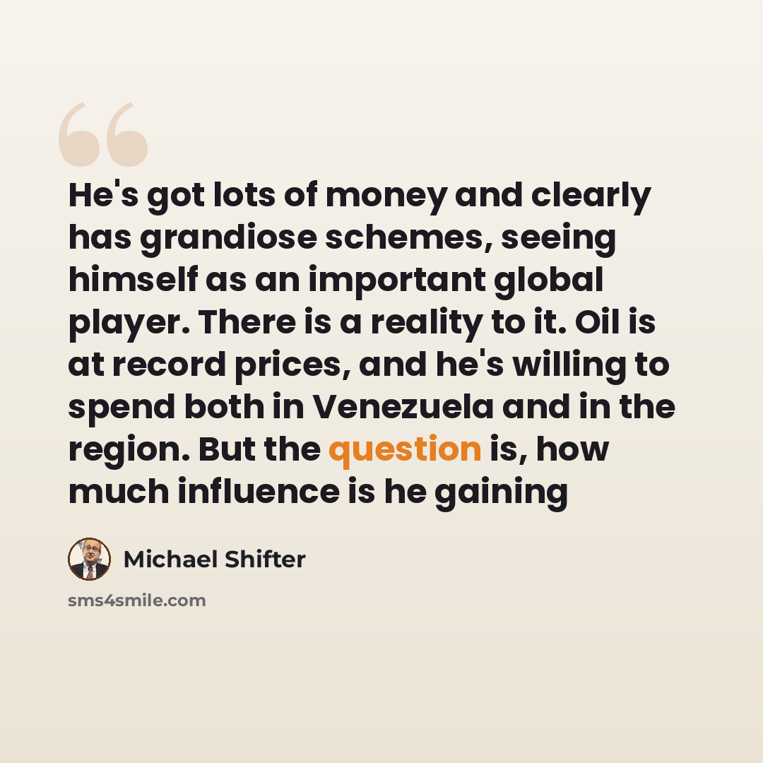 “He's got lots of money and clearly has grandiose schemes, seeing himself as an important global player. There is a reality to it. Oil is at record prices, and he's willing to spend both in Venezuela and in the region. But the question is, how much influence is he gaining” quote by Michael Shifter