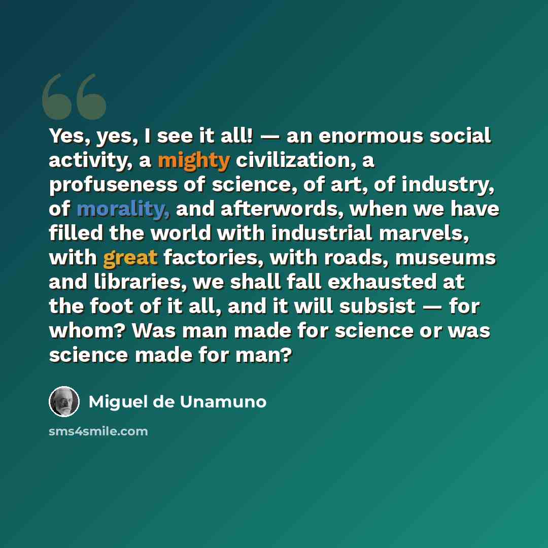 “Yes, yes, I see it all! — an enormous social activity, a mighty civilization, a profuseness of science, of art, of industry, of morality, and afterwords, when we have filled the world with industrial marvels, with great factories, with roads, museums and libraries, we shall fall exhausted at the…” quote by Miguel de Unamuno