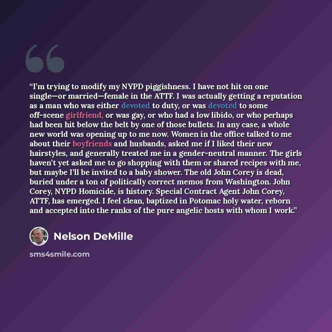 “I’m trying to modify my NYPD piggishness. I have not hit on one single—or married—female in the ATTF. I was actually getting a reputation as a man who was either devoted to duty, or was devoted to some off-scene girlfriend, or was gay, or who had a low libido, or who perhaps had been hit below the…” quote by Nelson DeMille