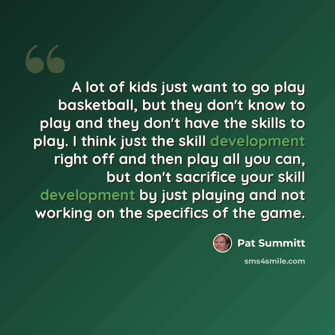 “A lot of kids just want to go play basketball, but they don't know to play and they don't have the skills to play. I think just the skill development right off and then play all you can, but don't sacrifice your skill development by just playing and not working on the specifics of the game.” quote by Pat Summitt