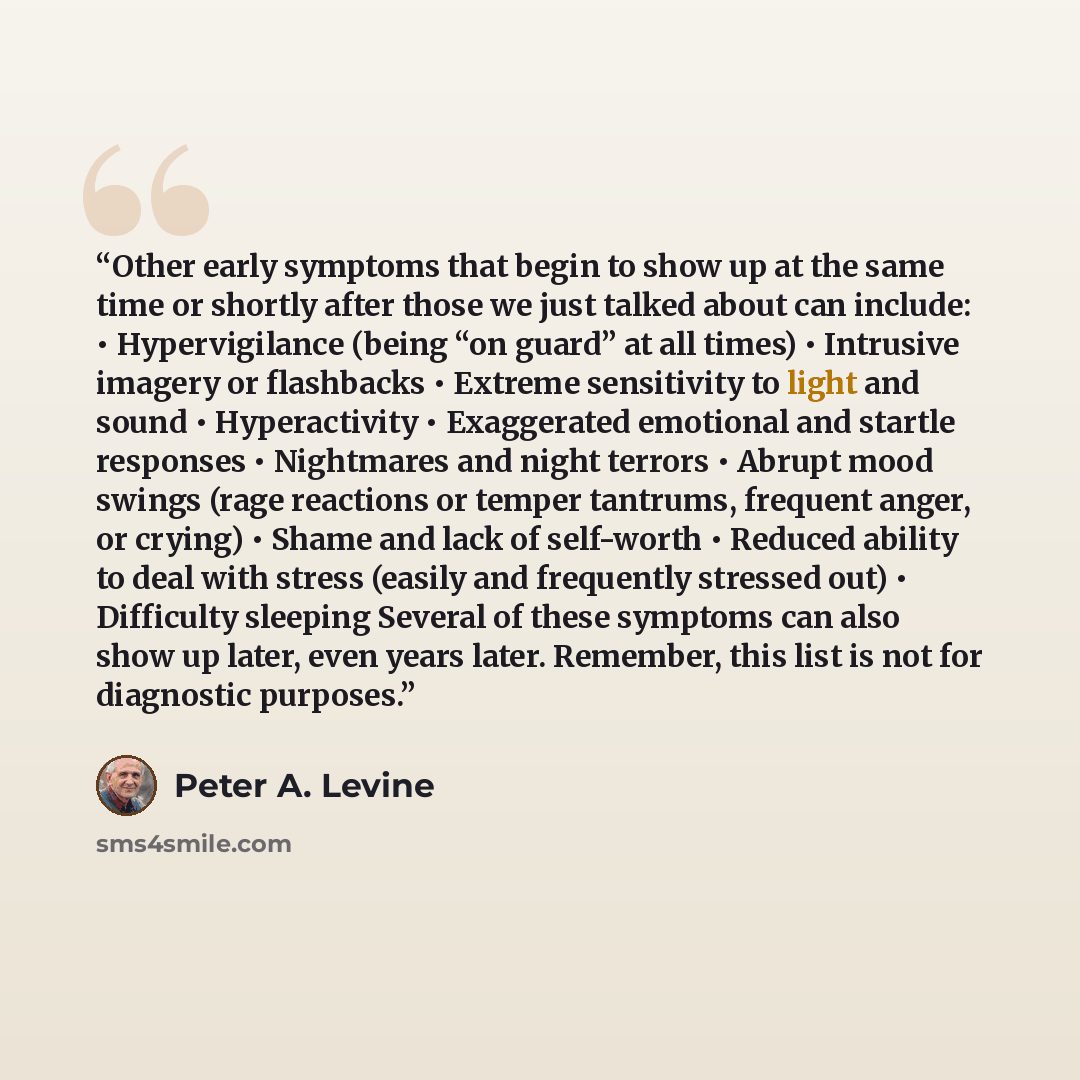 “Other early symptoms that begin to show up at the same time or shortly after those we just talked about can include: • Hypervigilance (being “on guard” at all times) • Intrusive imagery or flashbacks • Extreme sensitivity to light and sound • Hyperactivity • Exaggerated emotional and startle…” quote by Peter A. Levine