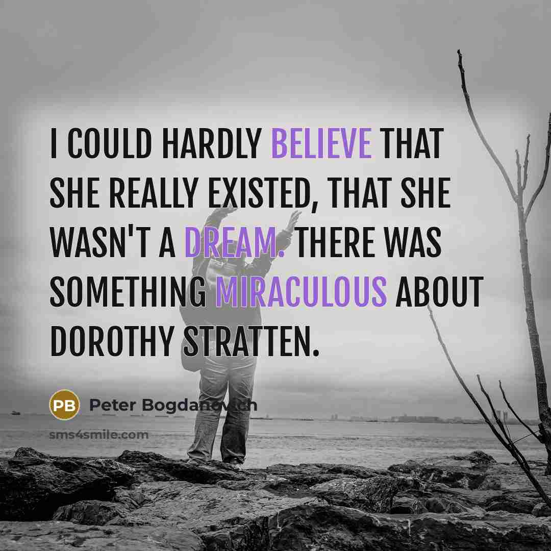 “I could hardly believe that she really existed, that she wasn't a dream. There was something miraculous about Dorothy Stratten.” quote by Peter Bogdanovich