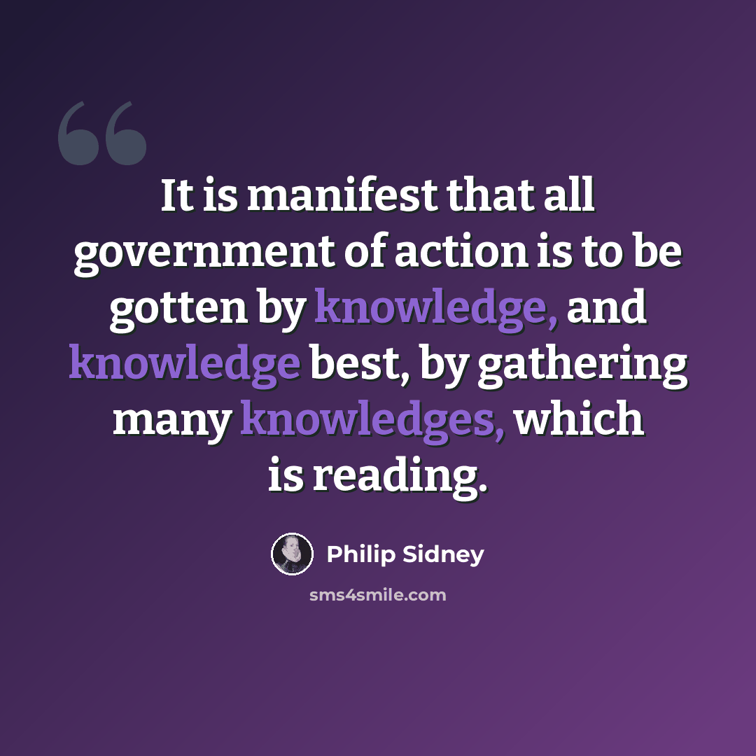 “It is manifest that all government of action is to be gotten by knowledge, and knowledge best, by gathering many knowledges, which is reading.” quote by Philip Sidney