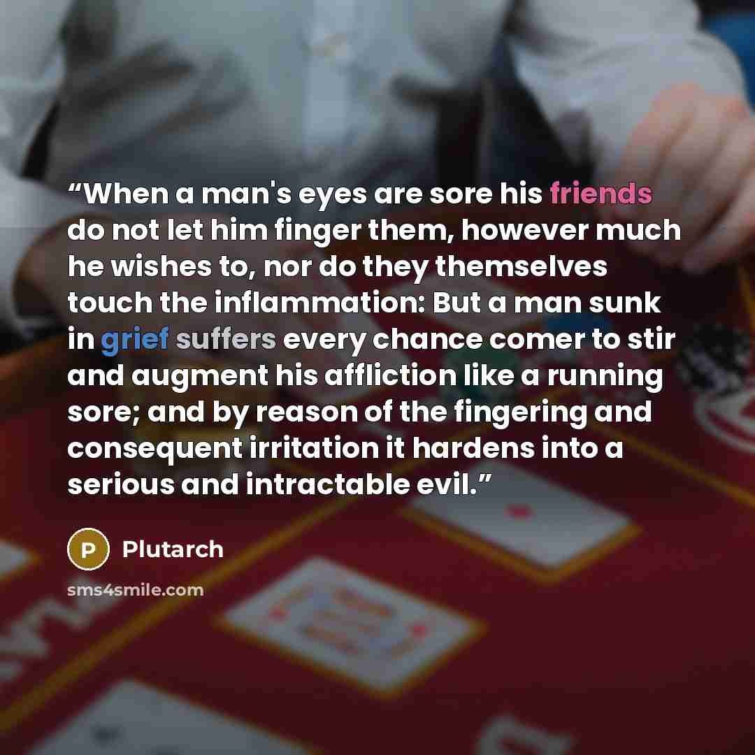 “When a man's eyes are sore his friends do not let him finger them, however much he wishes to, nor do they themselves touch the inflammation: But a man sunk in grief suffers every chance comer to stir and augment his affliction like a running sore; and by reason of the fingering and consequent…” quote by Plutarch