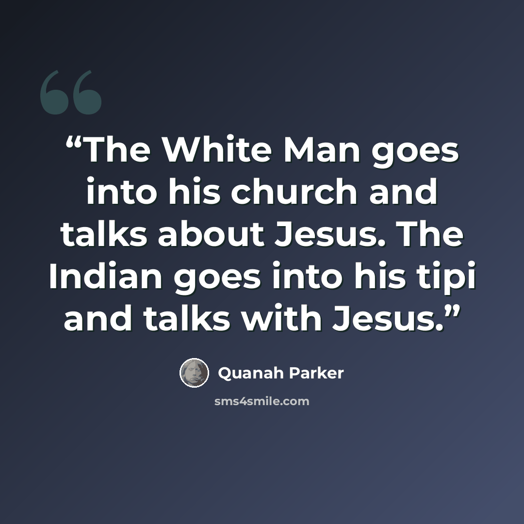“The White Man goes into his church and talks about Jesus. The Indian goes into his tipi and talks with Jesus.” quote by Quanah Parker