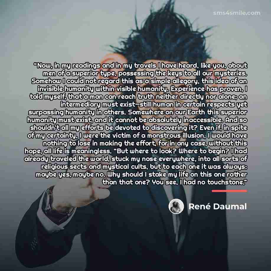 “Now, in my readings and in my travels I have heard, like you, about men of a superior type, possessing the keys to all our mysteries. Somehow I could not regard this as a simple allegory, this idea of an invisible humanity within visible humanity. Experience has proven, I told myself, that a man…” quote by René Daumal