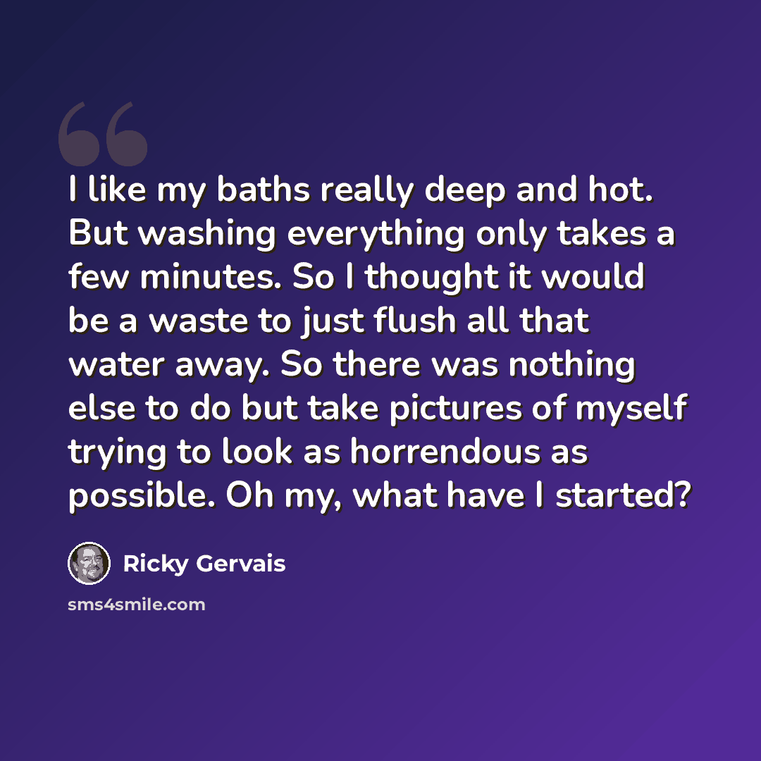 “I like my baths really deep and hot. But washing everything only takes a few minutes. So I thought it would be a waste to just flush all that water away. So there was nothing else to do but take pictures of myself trying to look as horrendous as possible. Oh my, what have I started?” quote by Ricky Gervais