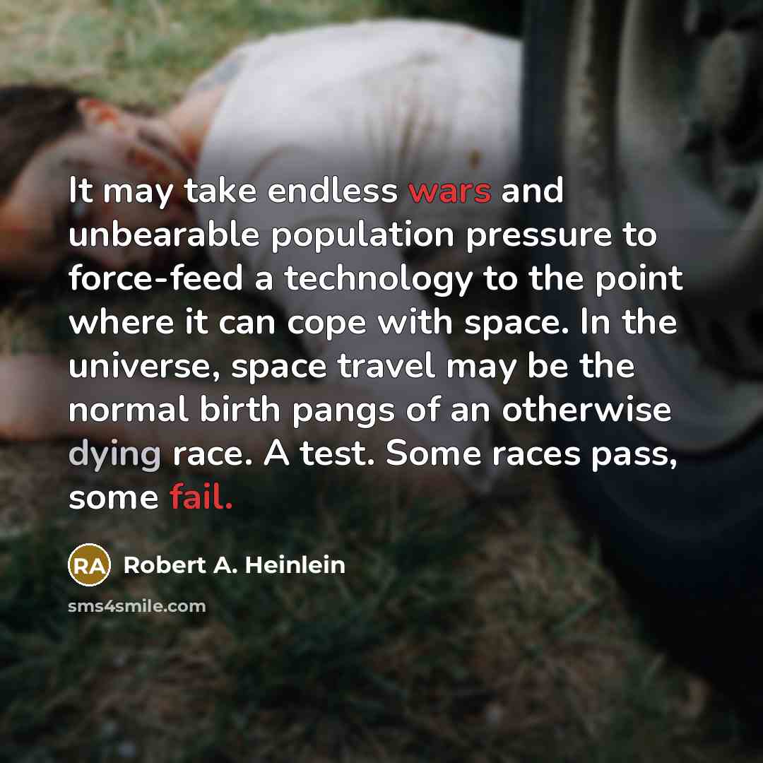 “It may take endless wars and unbearable population pressure to force-feed a technology to the point where it can cope with space. In the universe, space travel may be the normal birth pangs of an otherwise dying race. A test. Some races pass, some fail.” quote by Robert A. Heinlein