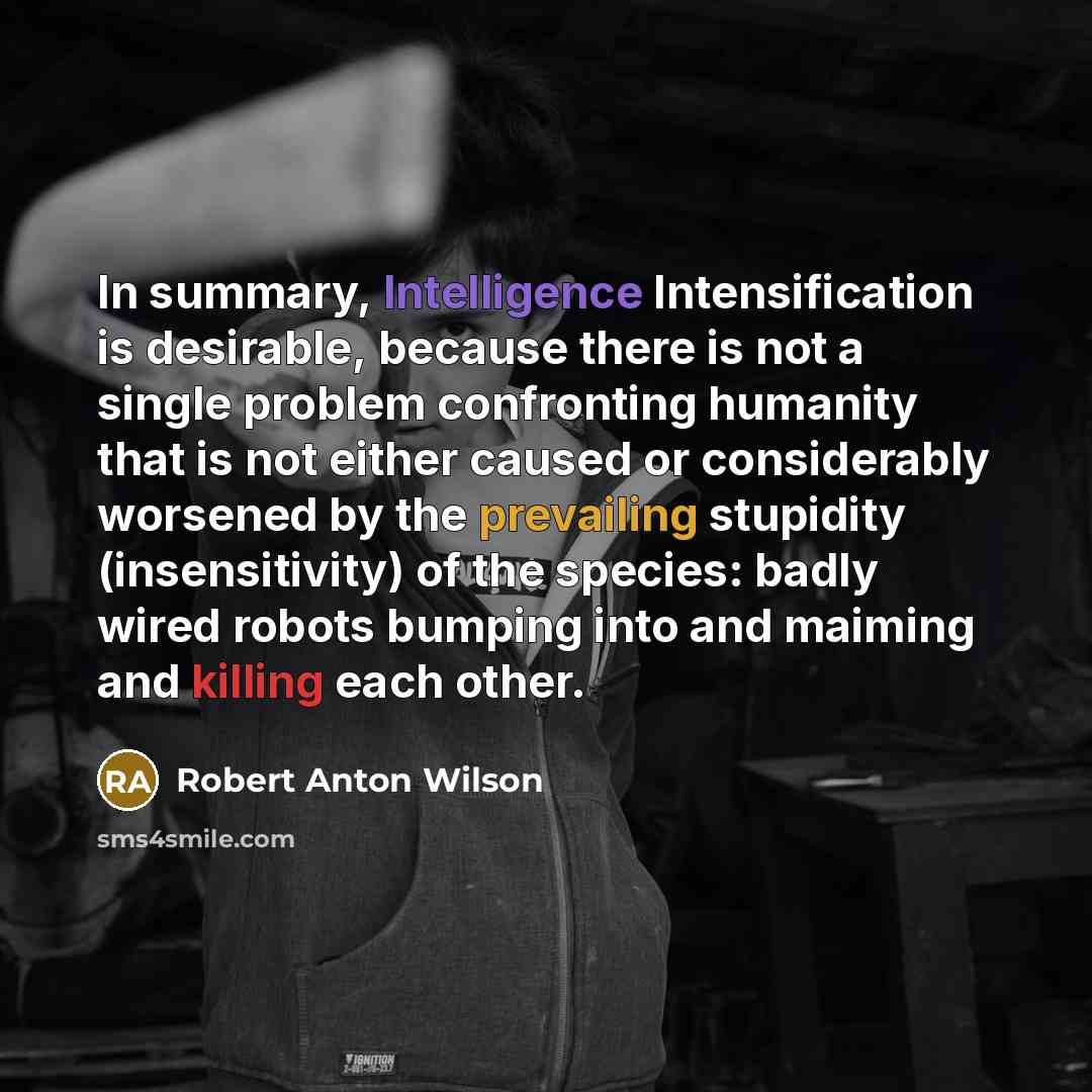 “In summary, Intelligence Intensification is desirable, because there is not a single problem confronting humanity that is not either caused or considerably worsened by the prevailing stupidity (insensitivity) of the species: badly wired robots bumping into and maiming and killing each other.” quote by Robert Anton Wilson