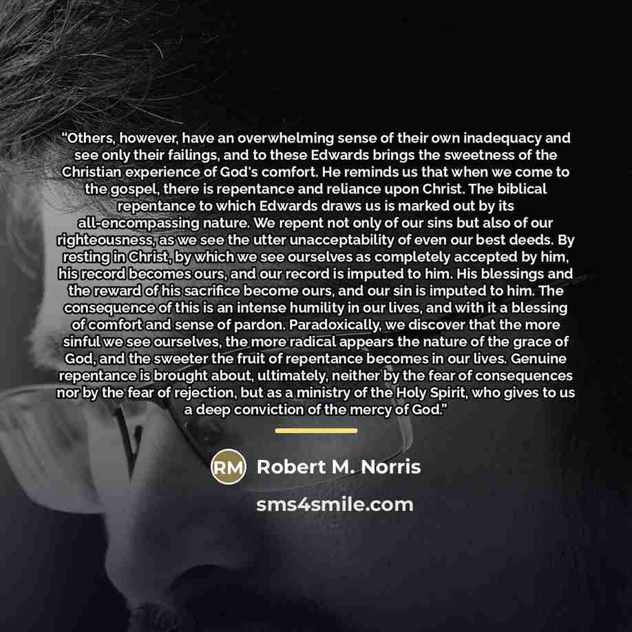 “Others, however, have an overwhelming sense of their own inadequacy and see only their failings, and to these Edwards brings the sweetness of the Christian experience of God's comfort. He reminds us that when we come to the gospel, there is repentance and reliance upon Christ. The biblical…” quote by Robert M. Norris