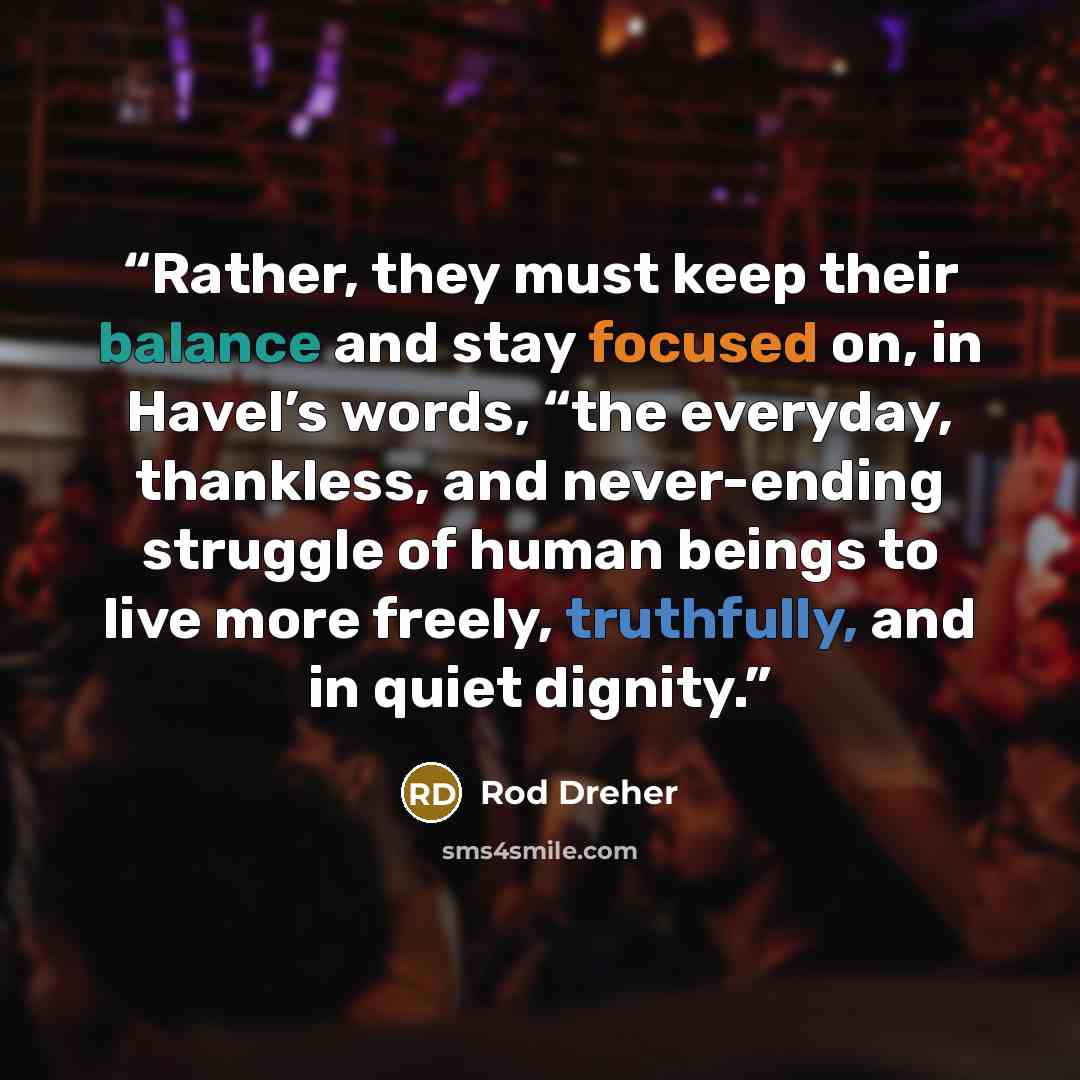 “Rather, they must keep their balance and stay focused on, in Havel’s words, “the everyday, thankless, and never-ending struggle of human beings to live more freely, truthfully, and in quiet dignity.” quote by Rod Dreher