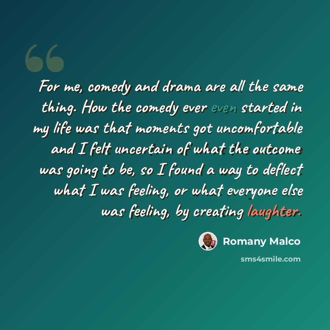 “For me, comedy and drama are all the same thing. How the comedy ever even started in my life was that moments got uncomfortable and I felt uncertain of what the outcome was going to be, so I found a way to deflect what I was feeling, or what everyone else was feeling, by creating laughter.” quote by Romany Malco