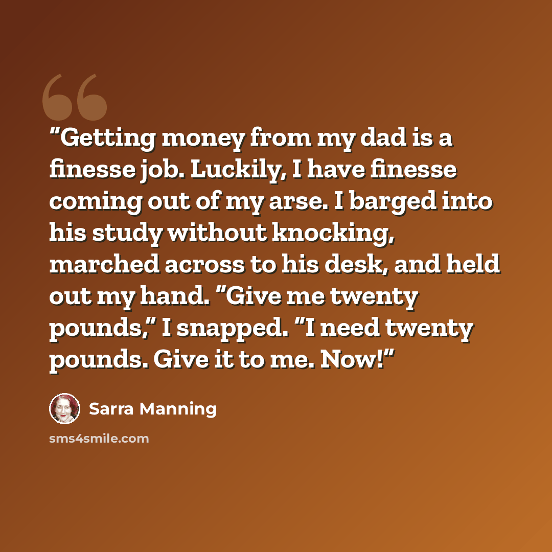 “Getting money from my dad is a finesse job. Luckily, I have finesse coming out of my arse. I barged into his study without knocking, marched across to his desk, and held out my hand. “Give me twenty pounds,” I snapped. “I need twenty pounds. Give it to me. Now!” quote by Sarra Manning