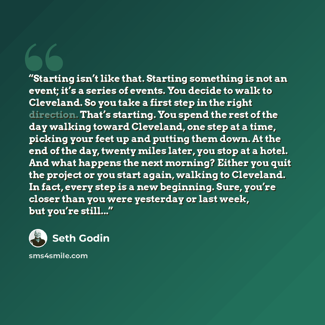 “Starting isn’t like that. Starting something is not an event; it’s a series of events. You decide to walk to Cleveland. So you take a first step in the right direction. That’s starting. You spend the rest of the day walking toward Cleveland, one step at a time, picking your feet up and putting…” quote by Seth Godin