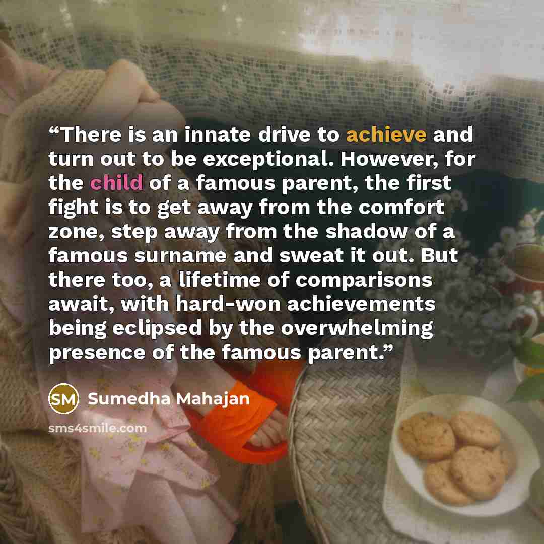 “There is an innate drive to achieve and turn out to be exceptional. However, for the child of a famous parent, the first fight is to get away from the comfort zone, step away from the shadow of a famous surname and sweat it out. But there too, a lifetime of comparisons await, with hard-won…” quote by Sumedha Mahajan