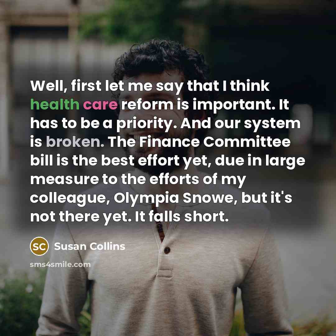 “Well, first let me say that I think health care reform is important. It has to be a priority. And our system is broken. The Finance Committee bill is the best effort yet, due in large measure to the efforts of my colleague, Olympia Snowe, but it's not there yet. It falls short.” quote by Susan Collins