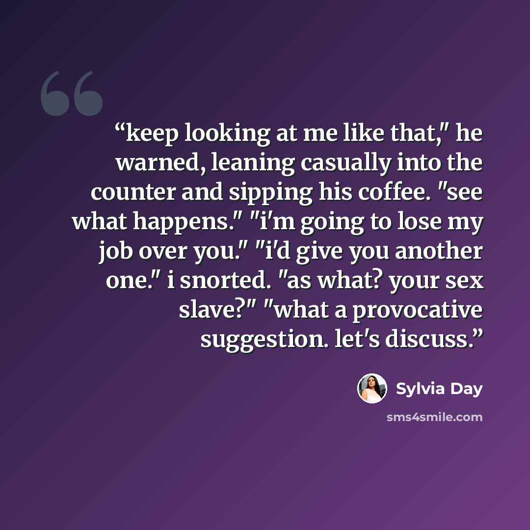 “keep looking at me like that," he warned, leaning casually into the counter and sipping his coffee. "see what happens." "i'm going to lose my job over you." "i'd give you another one." i snorted. "as what? your sex slave?" "what a provocative suggestion. let's discuss.” quote by Sylvia Day