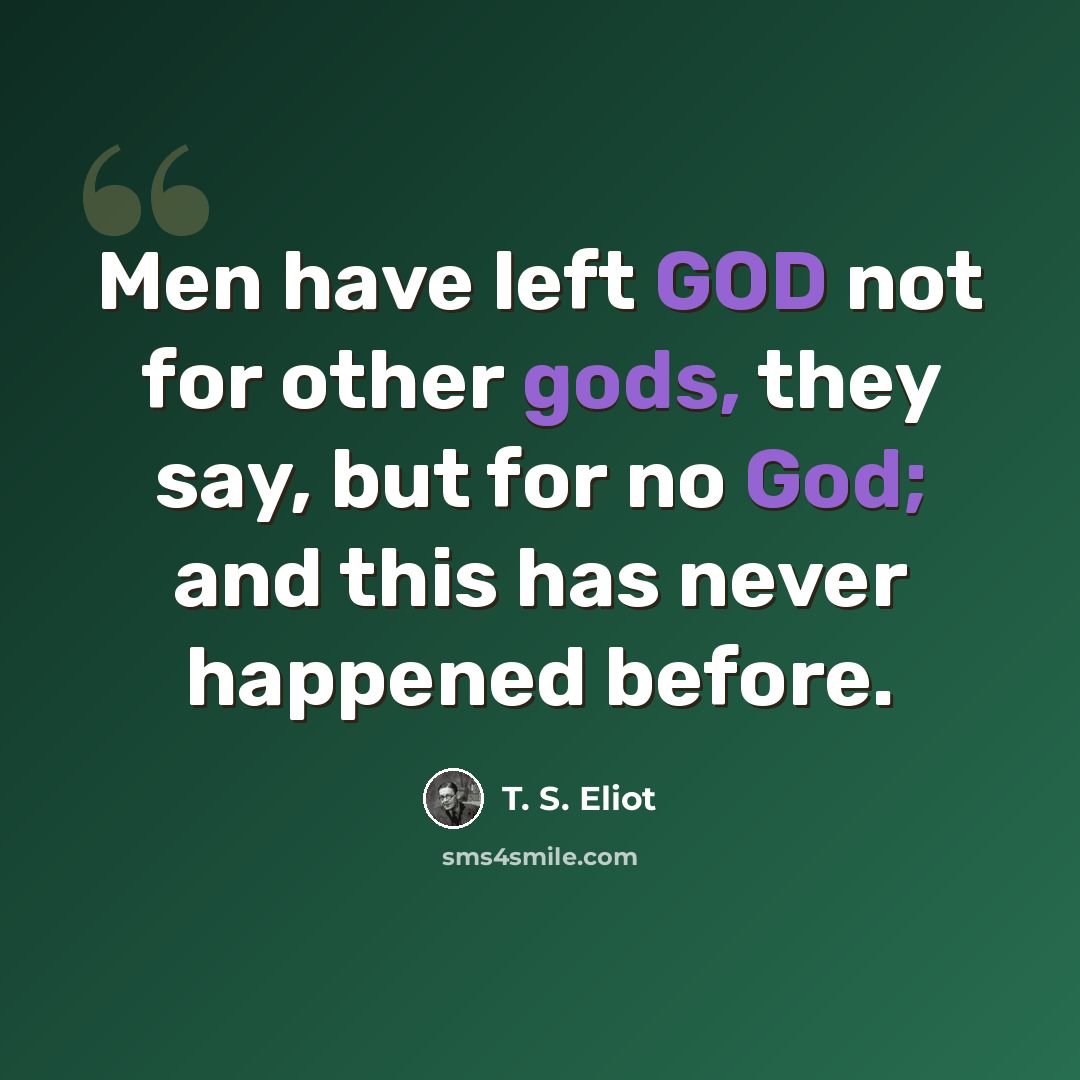 “Men have left GOD not for other gods, they say, but for no God; and this has never happened before.” quote by T. S. Eliot