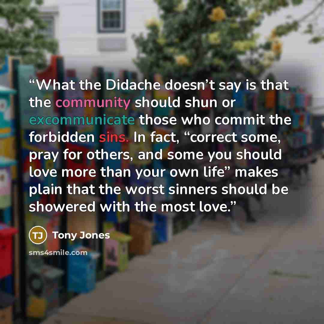 “What the Didache doesn’t say is that the community should shun or excommunicate those who commit the forbidden sins. In fact, “correct some, pray for others, and some you should love more than your own life” makes plain that the worst sinners should be showered with the most love.” quote by Tony Jones