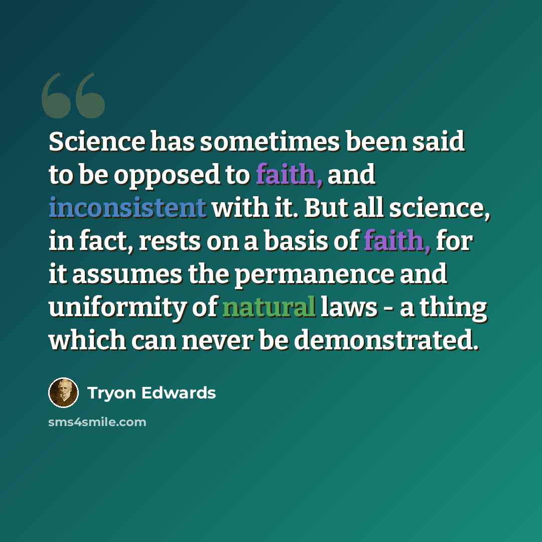 “Science has sometimes been said to be opposed to faith, and inconsistent with it. But all science, in fact, rests on a basis of faith, for it assumes the permanence and uniformity of natural laws - a thing which can never be demonstrated.” quote by Tryon Edwards