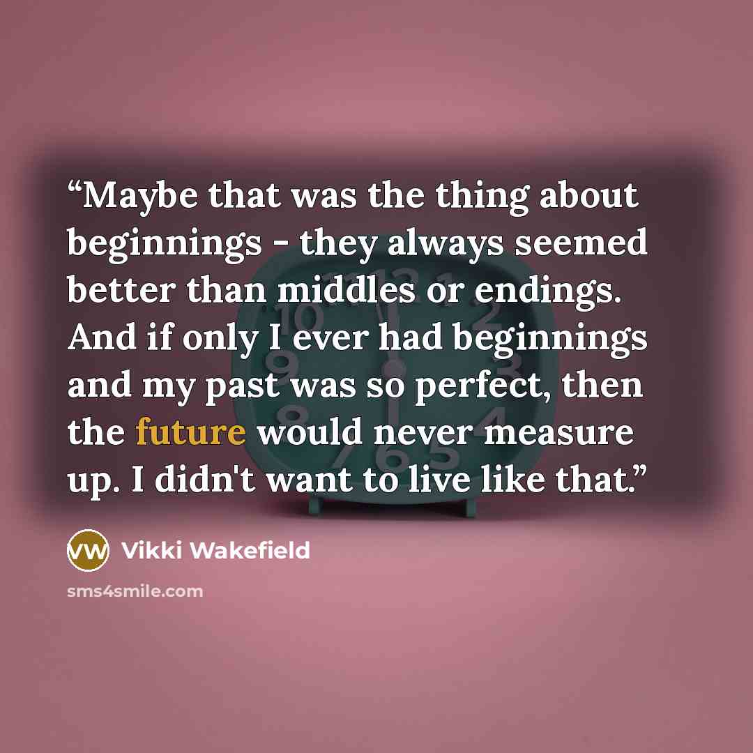 “Maybe that was the thing about beginnings - they always seemed better than middles or endings. And if only I ever had beginnings and my past was so perfect, then the future would never measure up. I didn't want to live like that.” quote by Vikki Wakefield