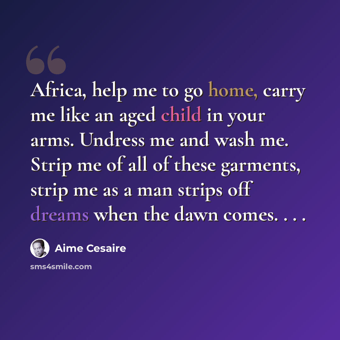 “Africa, help me to go home, carry me like an aged child in your arms. Undress me and wash me. Strip me of all of these garments, strip me as a man strips off dreams when the dawn comes. . . .” quote by Aime Cesaire