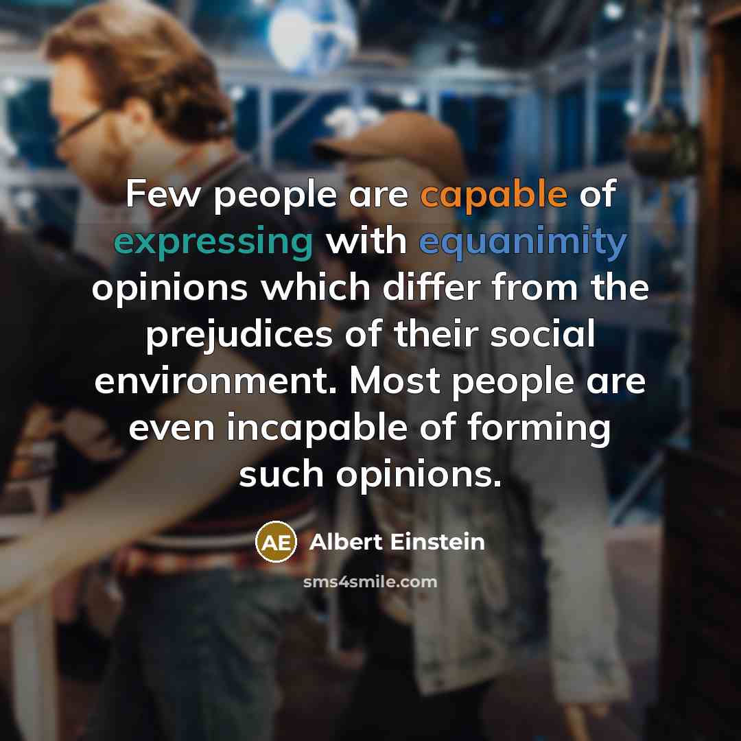 “Few people are capable of expressing with equanimity opinions which differ from the prejudices of their social environment. Most people are even incapable of forming such opinions.” quote by Albert Einstein