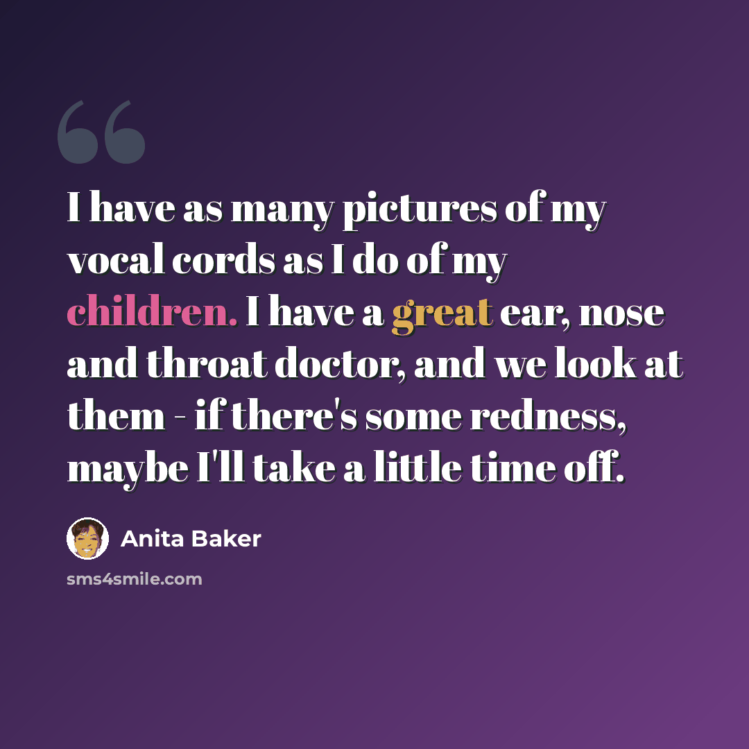 “I have as many pictures of my vocal cords as I do of my children. I have a great ear, nose and throat doctor, and we look at them - if there's some redness, maybe I'll take a little time off.” quote by Anita Baker