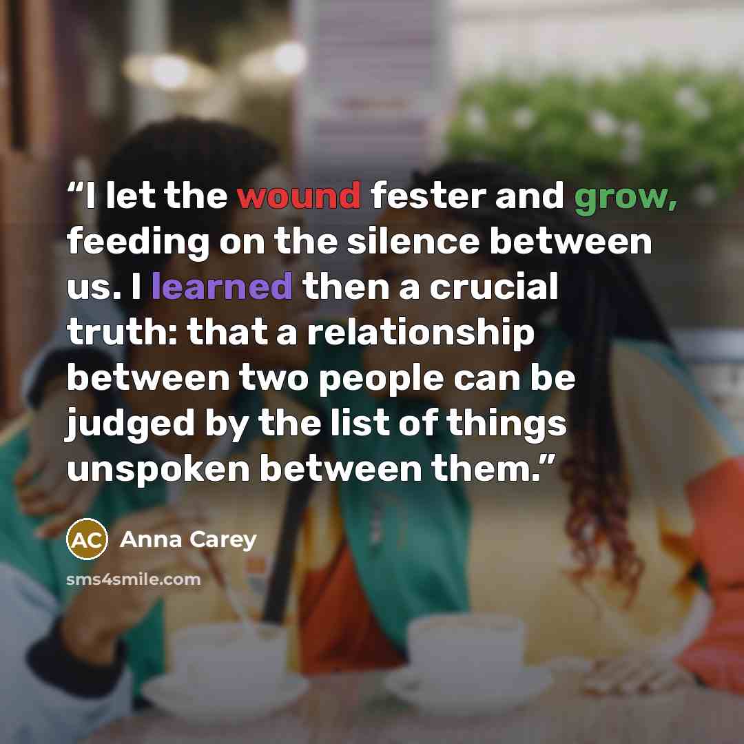 “I let the wound fester and grow, feeding on the silence between us. I learned then a crucial truth: that a relationship between two people can be judged by the list of things unspoken between them.” quote by Anna Carey