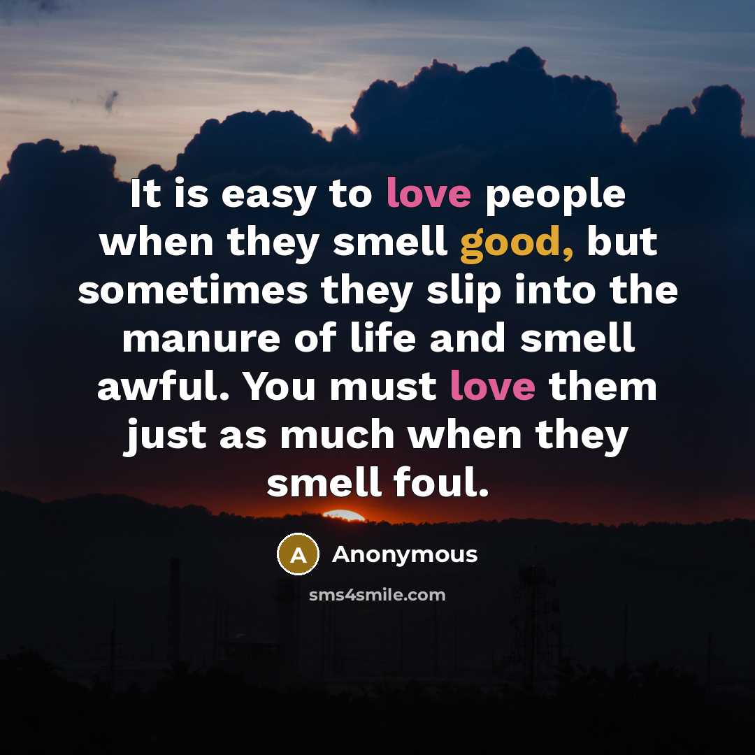 “It is easy to love people when they smell good, but sometimes they slip into the manure of life and smell awful. You must love them just as much when they smell foul.” quote by Anonymous
