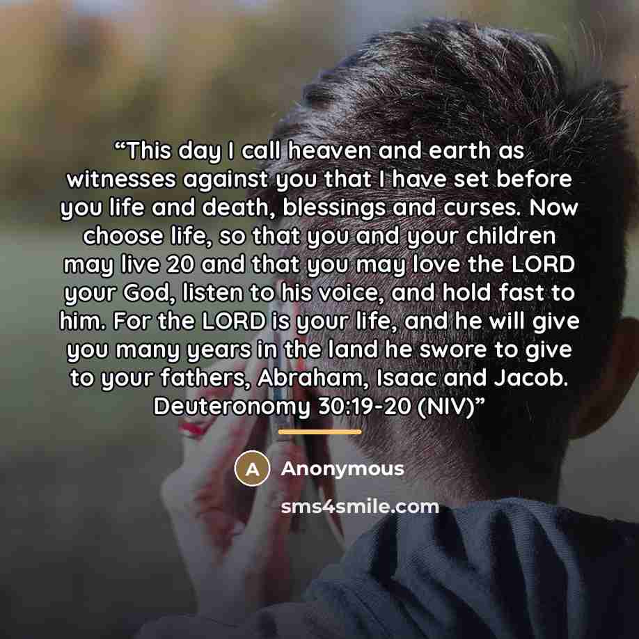 “This day I call heaven and earth as witnesses against you that I have set before you life and death, blessings and curses. Now choose life, so that you and your children may live 20 and that you may love the LORD your God, listen to his voice, and hold fast to him. For the LORD is your life, and…” quote by Anonymous